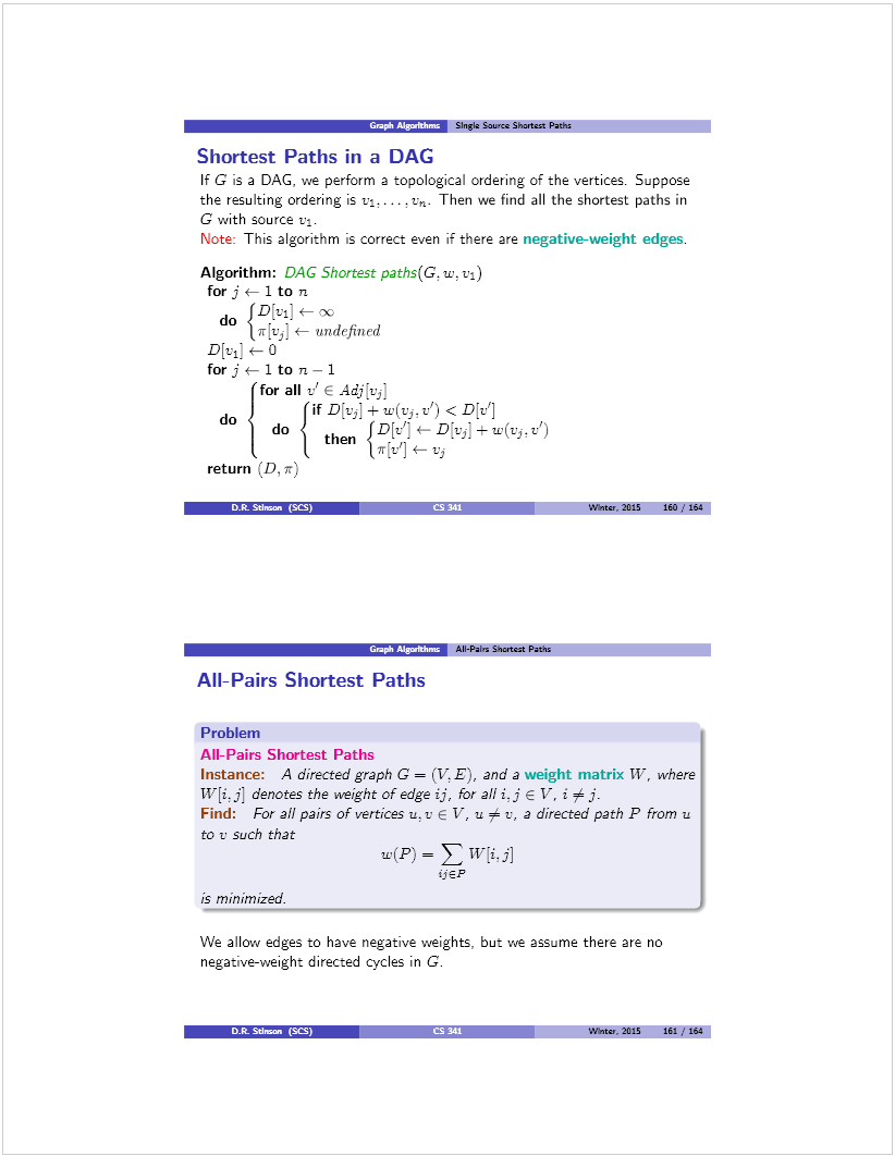 Machine generated alternative text: e!’flrenr Singia Lauros Shmtast Pach
Shortest Paths in a DAC
If G is a DAG. we perform a topological ordering of the vertices. Suppose
the resulting ordering is v. ,. Then we find all the shortest paths in
G with source vi.
Note: This algorithm is correct even if there are negative-weight edges.
Algorithm: DAC Shortest paths(G. u’. vi)
for j — 1 to n
do 5u] 4— X
jr[vJ t— undefined
D[vi] 4— ()
for j *— 1 to n — 1
for all t” E Ãdj[v’
d (if D[vJ + w(vj,v’) < D{v’]
do  then ¡D[v’:4—Dvi)+u’(viv’)
t 1*14—vi
return (D, n)
DtStinsan (SCS) I— Wnse. 2015 160/lU
AH-Pairs Lnsetczt Paths
AIl-l-’airs Shortest Paths
Problem
All-Pairs Shortest Paths
Instance: A dfrected graph G = (V E, ana a weignt matrix W, where
W[i. j] denotes the weight of edge ¿j, lõr all ¿J E V-, j 
Find: For all pairs of vertices u. t’ E V, u  t’, a directed path P from u
to u such that
w(P) =  TVi.j]
hEP
is minimized. _____________
We allow edges to have negative weights. but we assume there are no
negative-weight directed cycles in G.
DL Sth.an (SŒ)
Wbitar. 2015 161 1 164