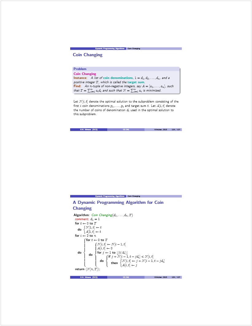 Machine generated alternative text: •-a.—-r.—_ Cam
Coin Changing
Problem
Coin Changing
Instance: A ¡Est of coin denominations. 1 = .4. and a
pzsitive ¡nte jet T, which is called the target sum.
Find: An n-tuple of non-negative integers, say.4 = ,..-, a,. such
that T = ED-: a,d, an. such that ‘ = a is minimized.
Let Nì.t] denote the optimal solution to the subproblem consisting of the
fir. i coin denominations D:. . .p and :aget sum t. Le: A.t denote
te n_mber of coins o cenomva:ion d _sed n the optimal solution to
this subp’oblem.
.7 S-  Was, 5 UI? 22?
•a’_z___ Cam cta,$qg
A Dynamic Programming Algorithm for Coin
Changing
Algorithm: Coin Changing(da... - ¿n. T)
comment: d. = 1
for t , 0 to T
1_,v.1.t] — t
do <14•i:t t
for  — 2 to n
(for t — C’ to T
—
I4:i.t:—0
do d forj—lto 
fj--Xi—1.t—jdJcX’z.tJ
: I do  then
j t t
return
S «s. - WflitS., 5Z2 225 .127