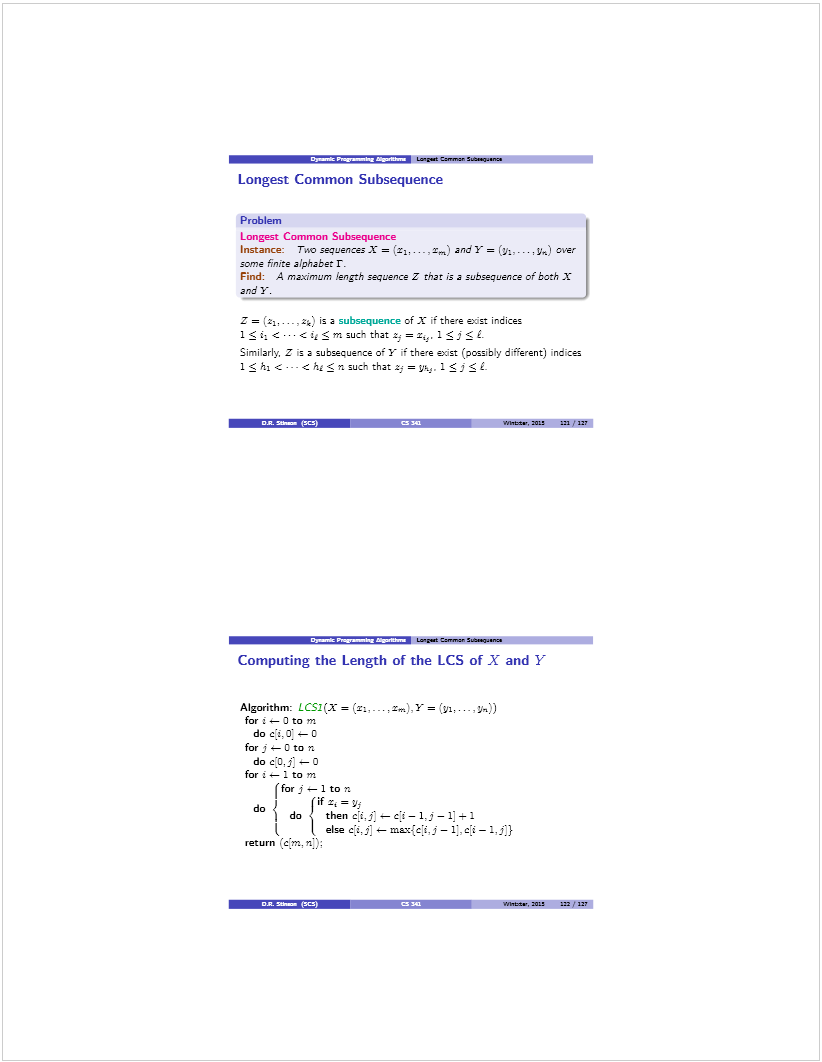 Machine generated alternative text: Lsga Can.,.. S.ajn..
Longest Common Subsequence
Problem
Longest Common Subsequence
Instance: Treo sequences X = (‘i,... z) and Y = .. , y,j over
some finite alpha bet r.
Find: A maximum length sequence Z that is a subseavence of bath X
and Y.
Z = (21,.... 2k) is a subsequence of X if the’e exit indices
1  i <...< ixm such thatt =z,. 1 i  ¿
Similarty. Z is a subsequer,ce of Y [f there exist (possibly different) ndces
1 < h1 < ..- chj (n such that zj = ys. 1  J  L
! S .J WbItte’, mii iii ‘ iii
.3Jl_t.S Lga Cann. sase.... fl
Computing the Length of the LCS of X and Y
Algorithm: LCSI(X = (r: x,,LY = fyj,...
for t — 0 to ni
do cì.0 —
for j - D to n
do c:o,j: o
for t 1 to ni
(for j — 1 to n
do ) 1’i
do  thenc{i,j.s—ci—1.j—1]+1
( L else c:t,j: m&’c-ci.j — —
return (c[m. n::,:
S flh.ts, 5ZS in ‘UT