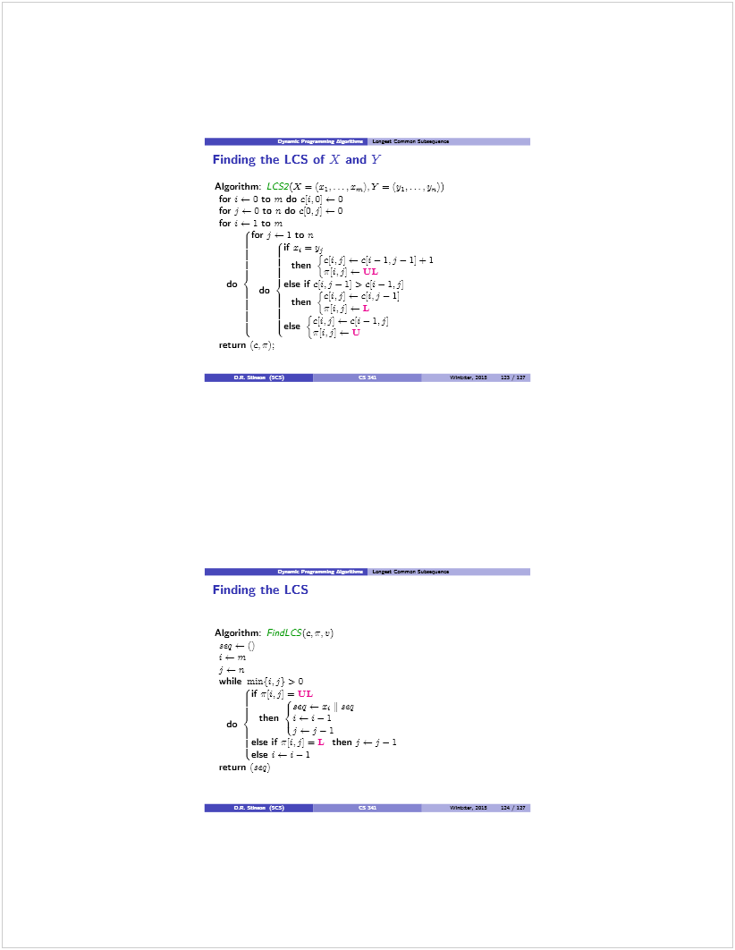 Machine generated alternative text: •3a_.P_fl L_ga Can.... S.S....
Finding the LCS of X and Y
Algorithm: LCS2(X = (x ,...,x,j.Y =
for t.— O to ni do ci,O] .— 0
for j —0 to n do c[o,j: o
for t — 1 to ni
(for j — 1 to
then
do d else if ci.j—ij > c:t— 1d
then {ciM —ci,j—f
Ici. ( — cl — 1.j
I. 1ee w:;:—a
return (c. r);
! • —‘——:&i ! tintas. 20L! ::3 ir
Lela Ca,.,,.r Staa’z.
Finding the LCS
Algorithm: F1ndLCS(c, r, t)
— ()
i—ni
j—n
while mizi{i.j} > 0
(if ir[t.j] =UL
I (seq—zn seQ
then ¿t—t—l
do I. . .
ti) -
lelse if rï,f =L thenj—j—1
lelse 1— t—1
return (seq)
taitas, 5ZS 124 .‘ 12?