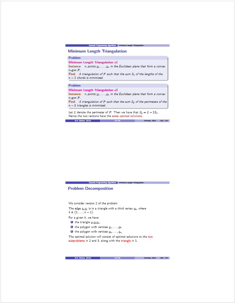 Machine generated alternative text: Mnevsn L.g flia.a
Minimum Length Triangulation
Problem
Minimum Length Triangulation vi
Instance: n points ql.. . . ,q, in the EucL’dean pane that ibm, a convex
n-jon P.
Find: A triangu/a non ofF sL’ch that the sum L of the engths of the
n — 2 chords is minimized.
Problem
Minimum Length Triangulation v2
Instance: n points ql.. . . ,q in the Euclidean plane that fon,, a convex
n-jon P.
Find: A trianguiation of P sæsc’ that the sum S. of the perimeters of the
n —3 triangles is minimized.
Let L denote the perimeter of P. Then we have that S, = L + 2S.
Hence the two versions have the me optimal solutions.
4 —s: t#Wtt., U US UT
Mfl.na t.ge TWiaj.Jsbeø
Problem Decomposition
We corsjde version 2 of the proolem
The edge ,q1 is in a triargle with a third vertex q. where
For a given k. ve have:
O the tnangle 
O t-e oolygon with vertices q. 
O the polygon with vertices q, . q,.
The optimal soLtion will consist of optimal solut[os to the 
subproblems in 2 ano 3. along with the triangle in 1.
r ni.ts, az, ¡25 U?