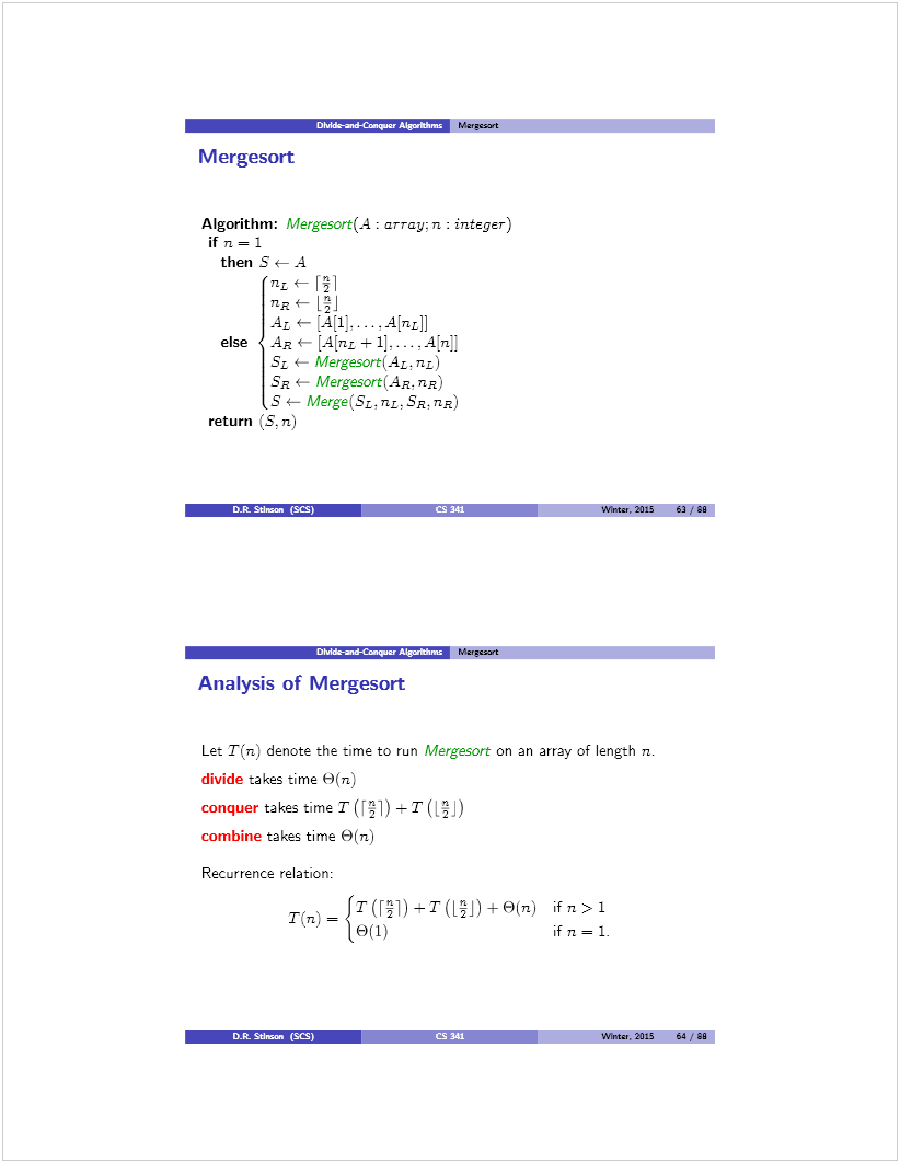 Machine generated alternative text: — Mernsart
M ergesort
Algorithm: Mergesart(A: array: n: integer)
il n = 1
then S — A
nL4— F1
flaC [j
AL e [A[1].. . .A[nL]]
else Aa e [A[nL ± 1]... ,4tT1H
5L - Mergesort(AL,nL)
5a — Mergesort(Aa. na)
S e Merge(SL,nz.SR.nR)
return (S, n)
() Wine,, 2015 63/99
r rw—w  Mereesort
Analysis of Mergesort
Let T(n) denote the time to run Mergesort on an array of length n.
divide takes time 9(n)
conquer takes time T(F]) —T([j)
combine takes time 9(n)
Recurrence relation:
r(fl)=1T(F1)_T(Li)±9(n) ifn>1
19(1) ifn=1.
D.R. SUman (SCS)
Wntes, 2015 Ut 99