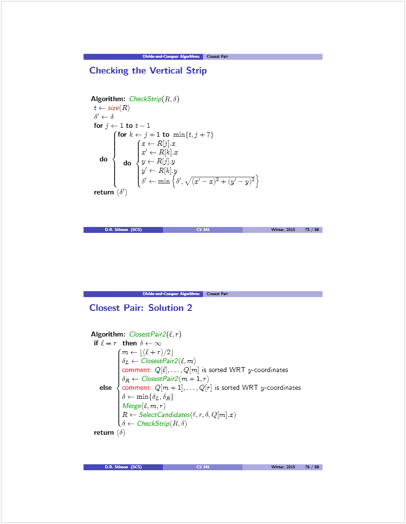 Machine generated alternative text: DMik-atd-Ca.iai Algw*I,sJ CL2scst Pair
Checking the Vertical Strip
Algorithm: checkstrip(R. 6)
t t- size(R)
6’ — ¿
[or j <— 1 to t — 1
[or k t— j—1 to rnin{t.j + 7)
-r t— R[j]r
z’*— R[k].x
do do yt-RjJ.y
y’ t— R[kJy ________________
o’ €— rnin{o’. \/(Y — ± (y’ — y)2}
return (å)
Dk Sd.a. (fl
—‚ Clascat PaW
Llosest Pair: Solution 2
Algorithm: CïosestPair2(L. r)
i[i=r then 6foc
mt— (t+r)/2j
& .— ClosestPair2(L m)
comment: -- - Q] ¡s sorted WRT y-coordinates
6 t- CiosestPair2(m ± 1. r)
else comment: Qm ± 1]. . . . Q[rJ ¡s sorted WRT y-coordinates
6 *— min{ÕL, ÒR}
MergeÇë. m. r)
R t— SeÍectCandidates(t, r, ¿. Q[m]x)
¿ 4— CheckStrip(R,ó)
return (à)
I Wine,, 2015 75/80
Wines, 2015 76 ,,‘ 90
Dt SUman (SCS)