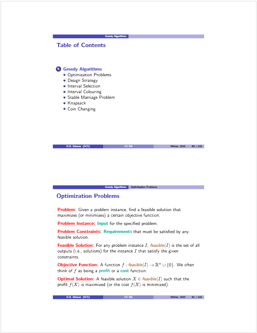 Machine generated alternative text: Table of Contents
O Greedy Algorithms
. Optimization Problems
. Design Strategy
. Interval Selection
. Interval Colouring
. Stable Marriage Problem
• Knapsack
. Coin Changing
WInter, 2015 24) / 11G
— Optlnmlzatlcn Probdenn
uptimizatlon i-’roblems
Problem: Given a problem instance, find a feasible solution that
maximizes (or minimizes) a certain objective function.
Problem Instance: Input for the specified problem.
Problem Constraints: Requirements that must be satisfied by any
feasible solution.
Feasible Solution: For any problem instance I, Feasib!e(I) is the set of all
outputs (i.e., solutions) for the instance I that satisfy the given
constraints.
Objective Function: A function f: FeasibÍe(I) —÷ Et u {O}. We often
think of f as being a profit or a cost function.
Optimal Solution: A feasible solution X E feasibÍe(I) such that the
profit f(X) is maximized (or the cost f(X) is minimized).
Dit. Stlinan (SES)  WInter, 2015 01 / 110
