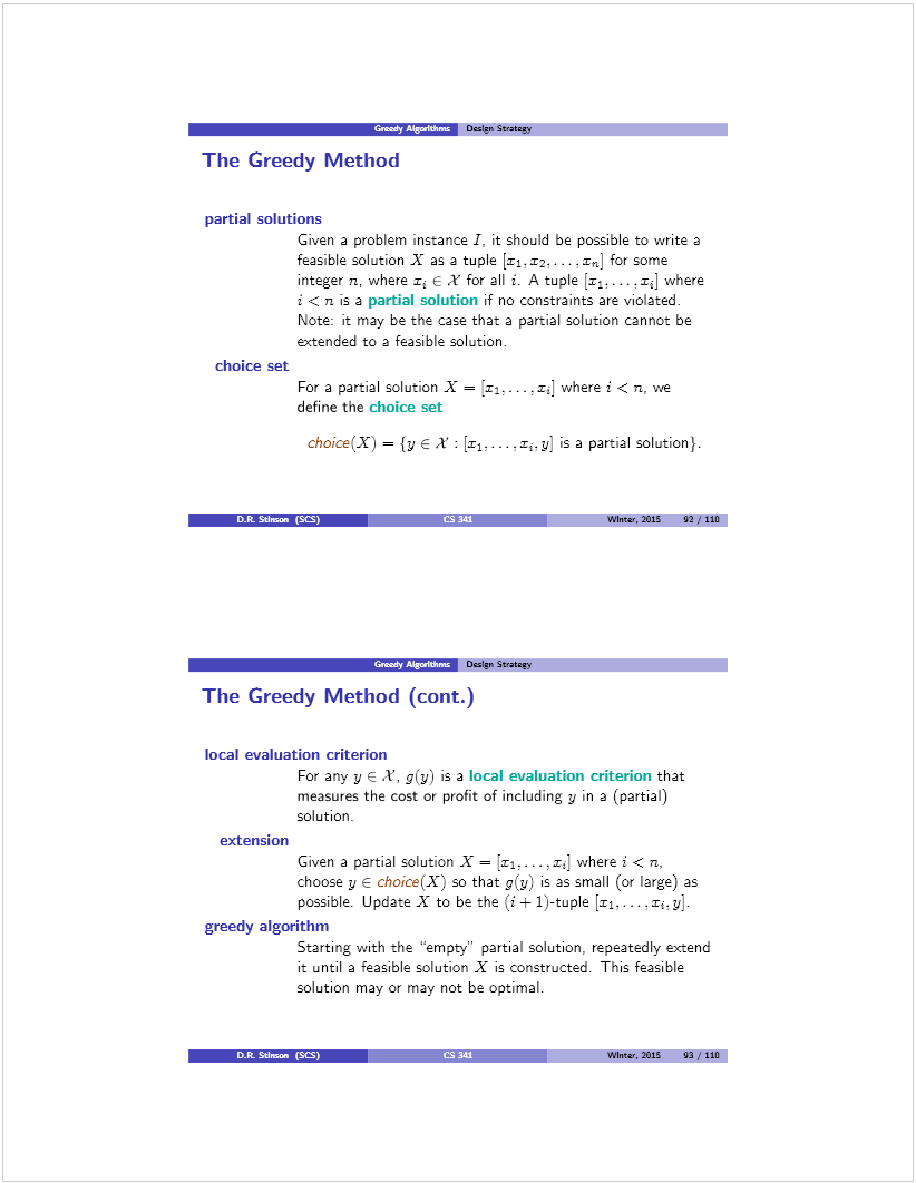 Machine generated alternative text: I  Dczlin Stratcr,
The Greedy Method
partial solutions
Given a problem instance I, it should be possible to write a
feasible solution X as a tuple [11,12.. .. x,] for some
integer ri, where r E X for all i. A tuple [xi,. . . ,x] where
i < n is a partial solution if no constraints are violated.
Note: it may be the case that a partial solution cannot be
extended to a feasible solution.
choice set
For a partial solution X = ra.. .. . xd where j < n, we
define the choice set
choice(X) = {y EX: [‘1..-. .x.y is a partial solution).
D.R.  () Wtntar. 2015 fl/liD
“m D&,n Strateri
The Greedy Method (cont.)
local evaluation criterion
For any y e .1, g(y) is a local evaluation criterion that
measures the cost or profit of including y in a (partial)
solution.
extension
Given a partial solution X = [ri.... .Zj] where j < n,
choose y e choice(X) so that g(y) is as small (cx large) as
possible. Update X to be the (i± 1)-tuple [ri,... .Ii.y].
greedy algorithm
Starting with the “empty” partial solution, repeatedly extend
it until a feasible solution X is constructed. This feasible
solution may or may not be optimal.
WInw. 2015 03 ,‘ 110
D.R. SUman (SCS)