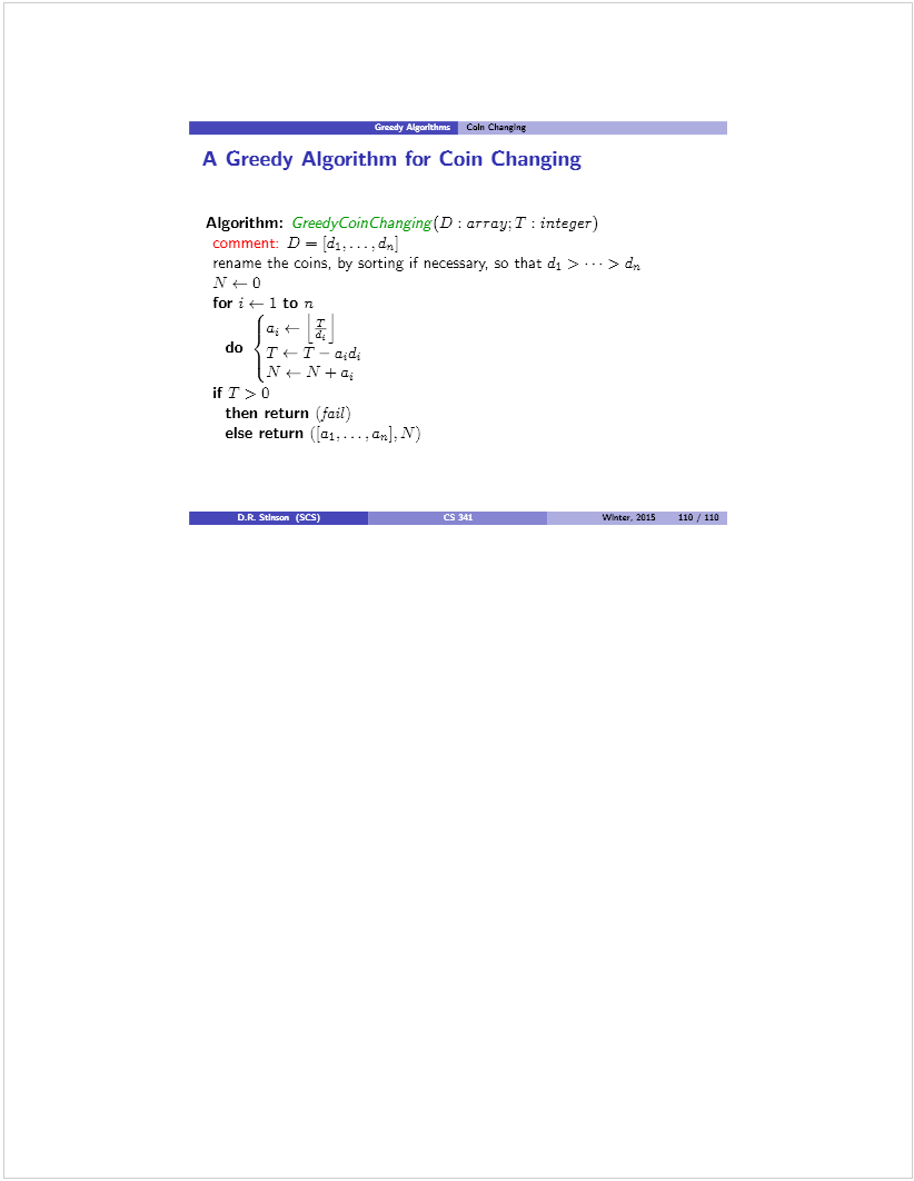 Machine generated alternative text: 9rr_’mr C&n Chan.tng
A Greedy Algorithm for Coin Changing
Algorithm: Greedycbinchanging(D : array; T: integer)
comment: D = [d1.. . . . d,
rename the coins, by sorting if necessary, so that d1 > > dr.
J\- t- O
for i t- 1 to n
1t- LJ
do
1y_ Y+a
if T).O
then return (fail)
else return Gai,...
_____ØcS)
4 CS 141 Wflte. 2015 110/110