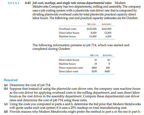 Machine generated alternative text: 4-43 Job cost, markup, and single rate versus departmental rates Modern
Metaiworks Company has two departments, milling and assembly. The company
uses a job costing system with a plantwide cost driver rate that is computed by
dividing plantwide overhead costs by total plantwide practical capacity direct
labor hours. The following cost and practica] capacity estimates are for October:
Mi  AoIMtix
Ovethead costs 5120,000 S 160,000
Direct labor hours 8,000 12,000
Machine hours 12,000 6,000
The following information pertains to job 714, which was started and
completed during October:
MII1i4G A’oI1i
Direct labor hours 10 40
Machine hours 18 8
Direct materials costs $&X) $50
Direct labor sts $100 5600
Required
(a) Determine the cost of job 714.
(b) Suppose that instead of using the plantwide cost driver rate, the company uses machine hours
as the cost driver for applying overhead costs in the milling department, and uses direct labor
hours as the cost driver in the assembly department. Compute these departmental cost driver
rates and determine the cost of job 714 using these rates.
(c) Using the costs you computed in parts a and b, determine the bid price that Modern Metaiworks
will quote under each cost system if it uses a 25% markup on total manufacturing cost.
(d) Provide reasons why Modem Metalworks might prefer the method in part a or the one in part b.